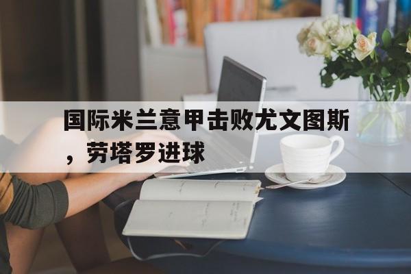 澳门威尼斯官网_国际米兰意甲击败尤文图斯，劳塔罗进球
